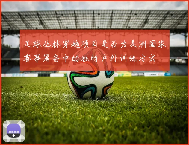 足球丛林穿越项目是否为美洲国家赛事筹备中的独特户外训练方式